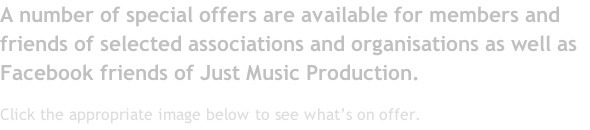 A number of special offers are available for members and friends of selected associations and organisations as well as Facebook friends of Just Music Production. Click the appropriate image below to see what’s on offer.